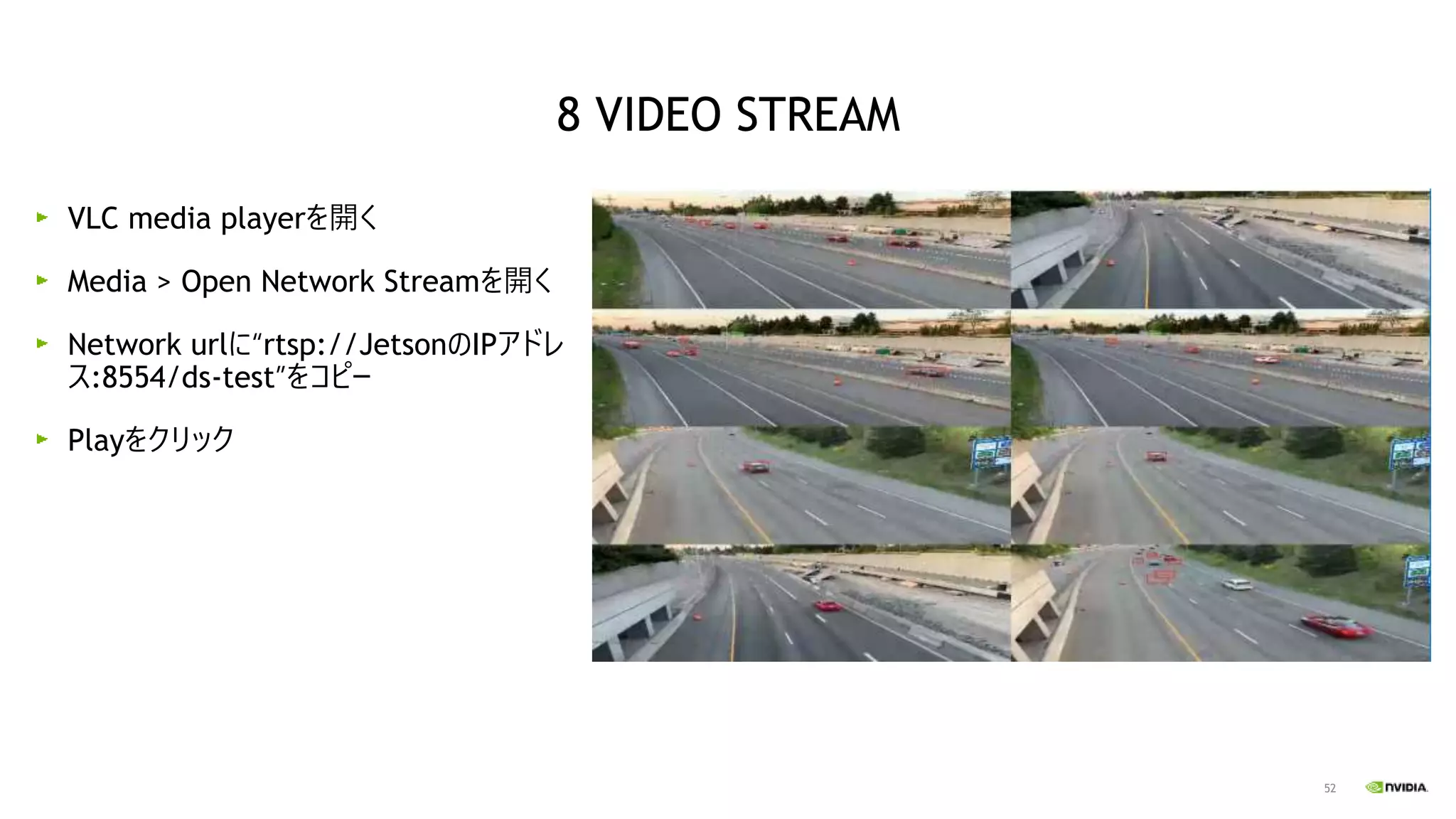52
VLC media playerを開く
Media > Open Network Streamを開く
Network urlに“rtsp://JetsonのIPアドレ
ス:8554/ds-test”をコピー
Playをクリック
8 VIDEO STREAM
 