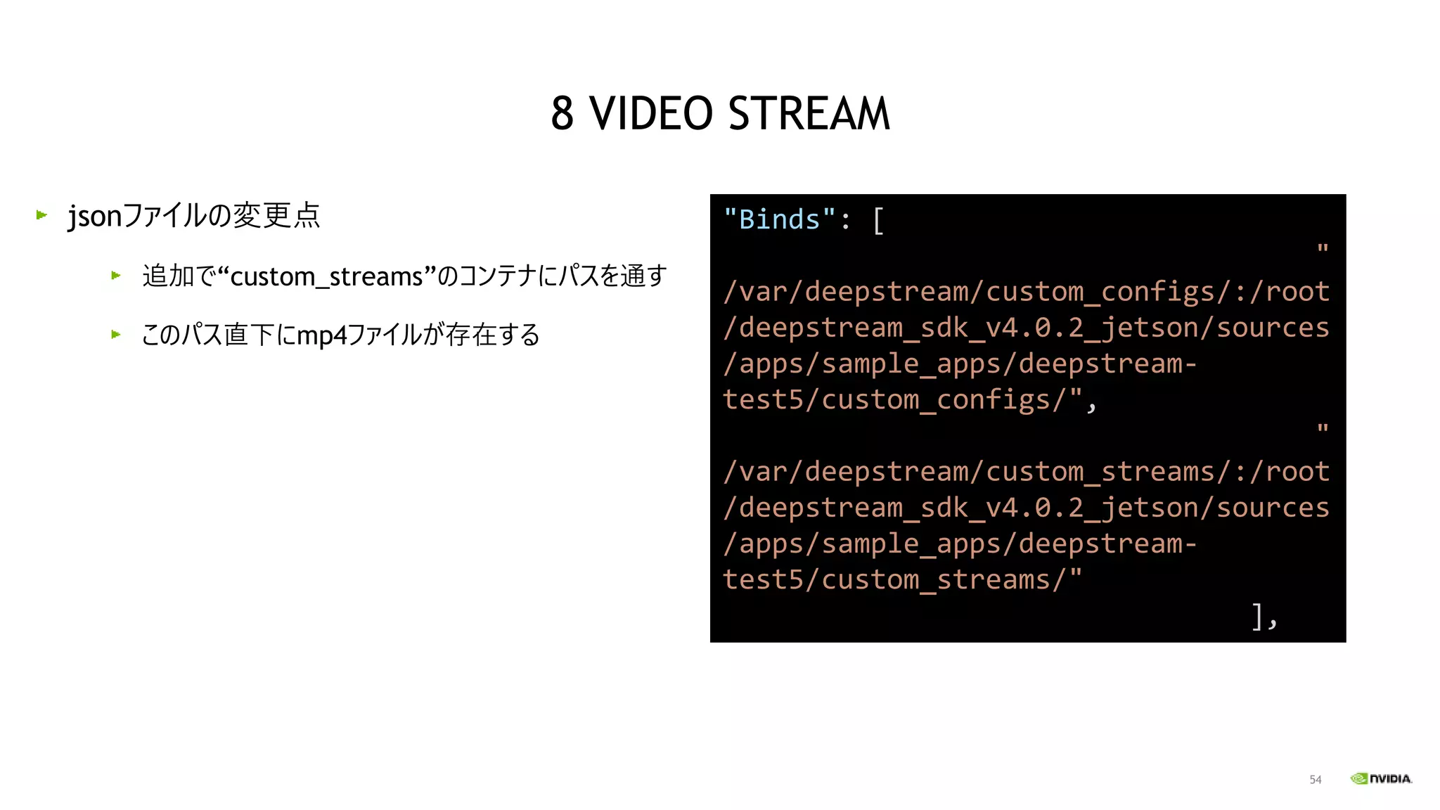54
jsonファイルの変更点
追加で“custom_streams”のコンテナにパスを通す
このパス直下にmp4ファイルが存在する
"Binds": [
"
/var/deepstream/custom_configs/:/root
/deepstream_sdk_v4.0.2_jetson/sources
/apps/sample_apps/deepstream-
test5/custom_configs/",
"
/var/deepstream/custom_streams/:/root
/deepstream_sdk_v4.0.2_jetson/sources
/apps/sample_apps/deepstream-
test5/custom_streams/"
],
8 VIDEO STREAM
 
