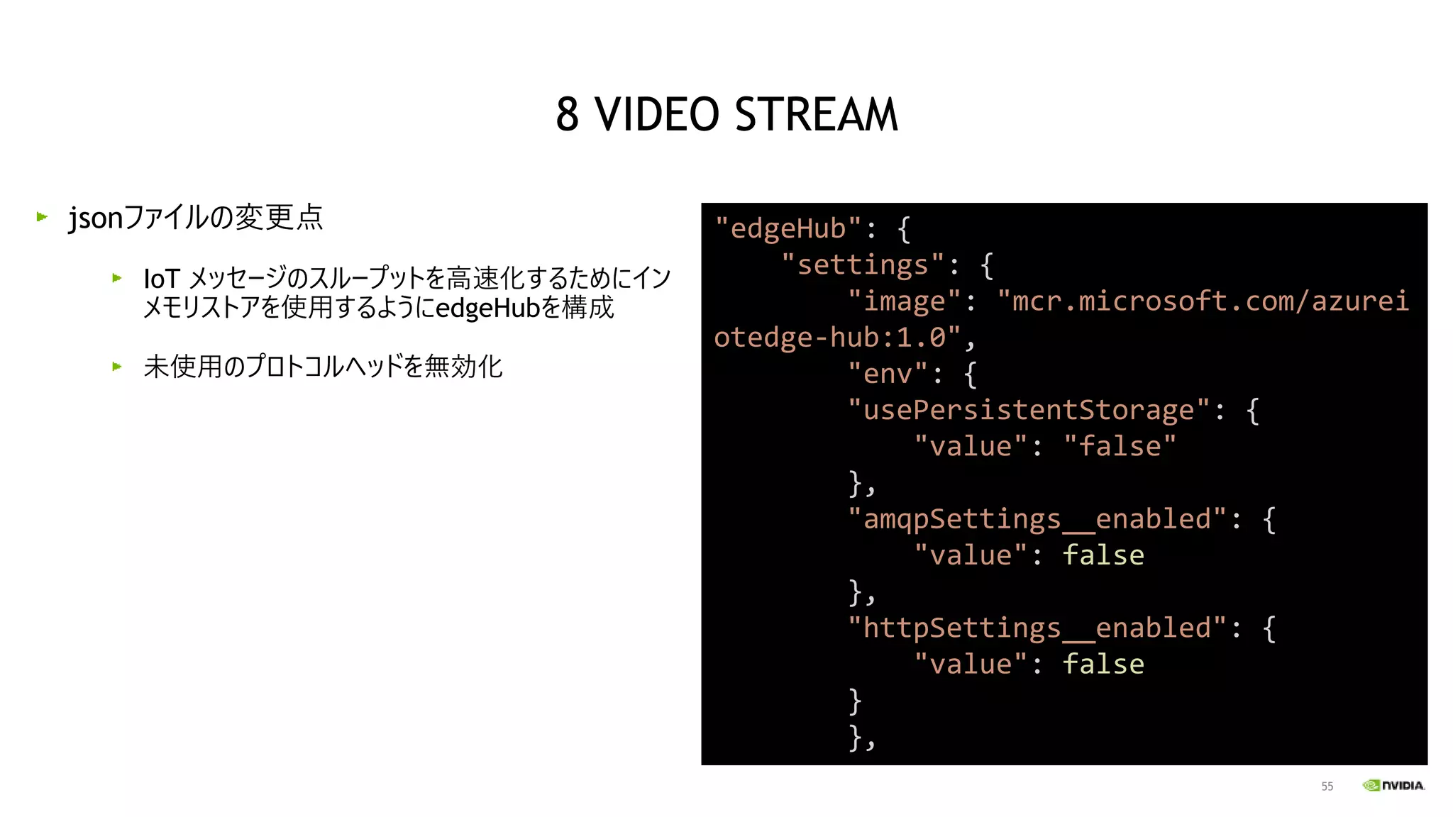 55
jsonファイルの変更点
IoT メッセージのスループットを高速化するためにイン
メモリストアを使用するようにedgeHubを構成
未使用のプロトコルヘッドを無効化
"edgeHub": {
"settings": {
"image": "mcr.microsoft.com/azurei
otedge-hub:1.0",
"env": {
"usePersistentStorage": {
"value": "false"
},
"amqpSettings__enabled": {
"value": false
},
"httpSettings__enabled": {
"value": false
}
},
8 VIDEO STREAM
 