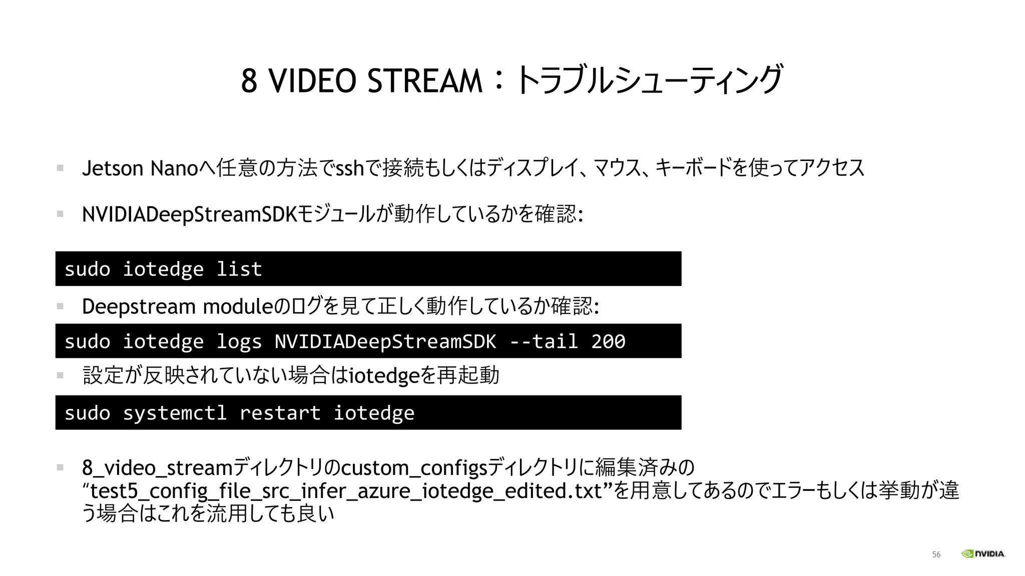 56
8 VIDEO STREAM：トラブルシューティング
▪ Jetson Nanoへ任意の方法でsshで接続もしくはディスプレイ、マウス、キーボードを使ってアクセス
▪ NVIDIADeepStreamSDKモジュールが動作しているかを確認:
▪ Deepstream moduleのログを見て正しく動作しているか確認:
▪ 設定が反映されていない場合はiotedgeを再起動
▪ 8_video_streamディレクトリのcustom_configsディレクトリに編集済みの
“test5_config_file_src_infer_azure_iotedge_edited.txt”を用意してあるのでエラーもしくは挙動が違
う場合はこれを流用しても良い
sudo iotedge list
sudo iotedge logs NVIDIADeepStreamSDK --tail 200
sudo systemctl restart iotedge
 