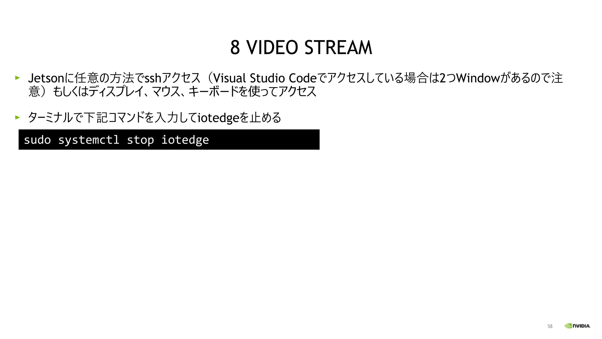 58
Jetsonに任意の方法でsshアクセス（Visual Studio Codeでアクセスしている場合は2つWindowがあるので注
意）もしくはディスプレイ、マウス、キーボードを使ってアクセス
ターミナルで下記コマンドを入力してiotedgeを止める
sudo systemctl stop iotedge
8 VIDEO STREAM
 