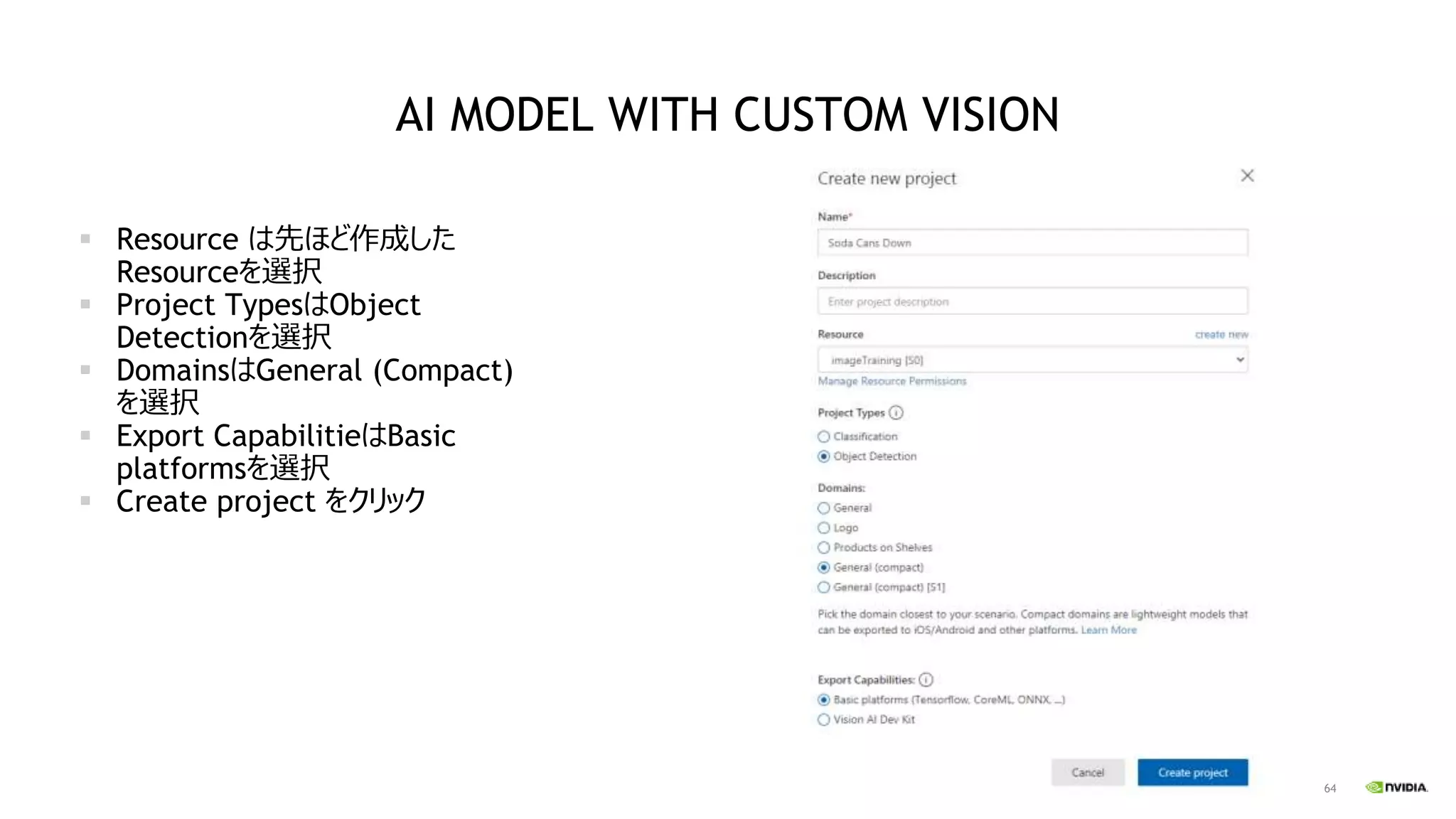 64
AI MODEL WITH CUSTOM VISION
▪ Resource は先ほど作成した
Resourceを選択
▪ Project TypesはObject
Detectionを選択
▪ DomainsはGeneral (Compact)
を選択
▪ Export CapabilitieはBasic
platformsを選択
▪ Create project をクリック
 