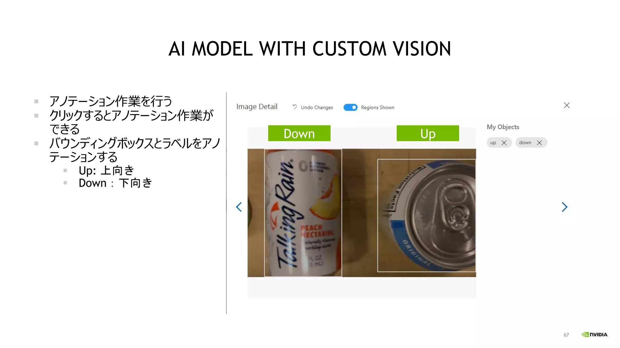 67
AI MODEL WITH CUSTOM VISION
▪ アノテーション作業を行う
▪ クリックするとアノテーション作業が
できる
▪ バウンディングボックスとラベルをアノ
テーションする
▪ Up: 上向き
▪ Down：下向き
Down Up
 