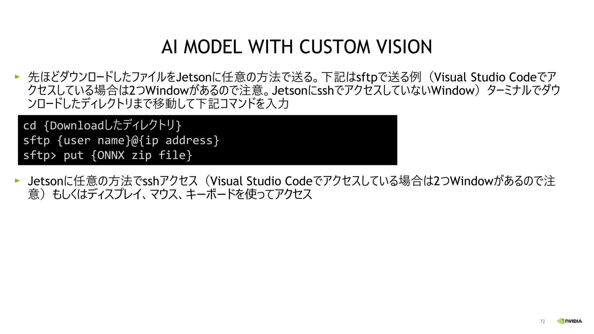 72
先ほどダウンロードしたファイルをJetsonに任意の方法で送る。下記はsftpで送る例（Visual Studio Codeでア
クセスしている場合は2つWindowがあるので注意。JetsonにsshでアクセスしていないWindow）ターミナルでダウ
ンロードしたディレクトリまで移動して下記コマンドを入力
Jetsonに任意の方法でsshアクセス（Visual Studio Codeでアクセスしている場合は2つWindowがあるので注
意）もしくはディスプレイ、マウス、キーボードを使ってアクセス
cd {Downloadしたディレクトリ}
sftp {user name}@{ip address}
sftp> put {ONNX zip file}
AI MODEL WITH CUSTOM VISION
 