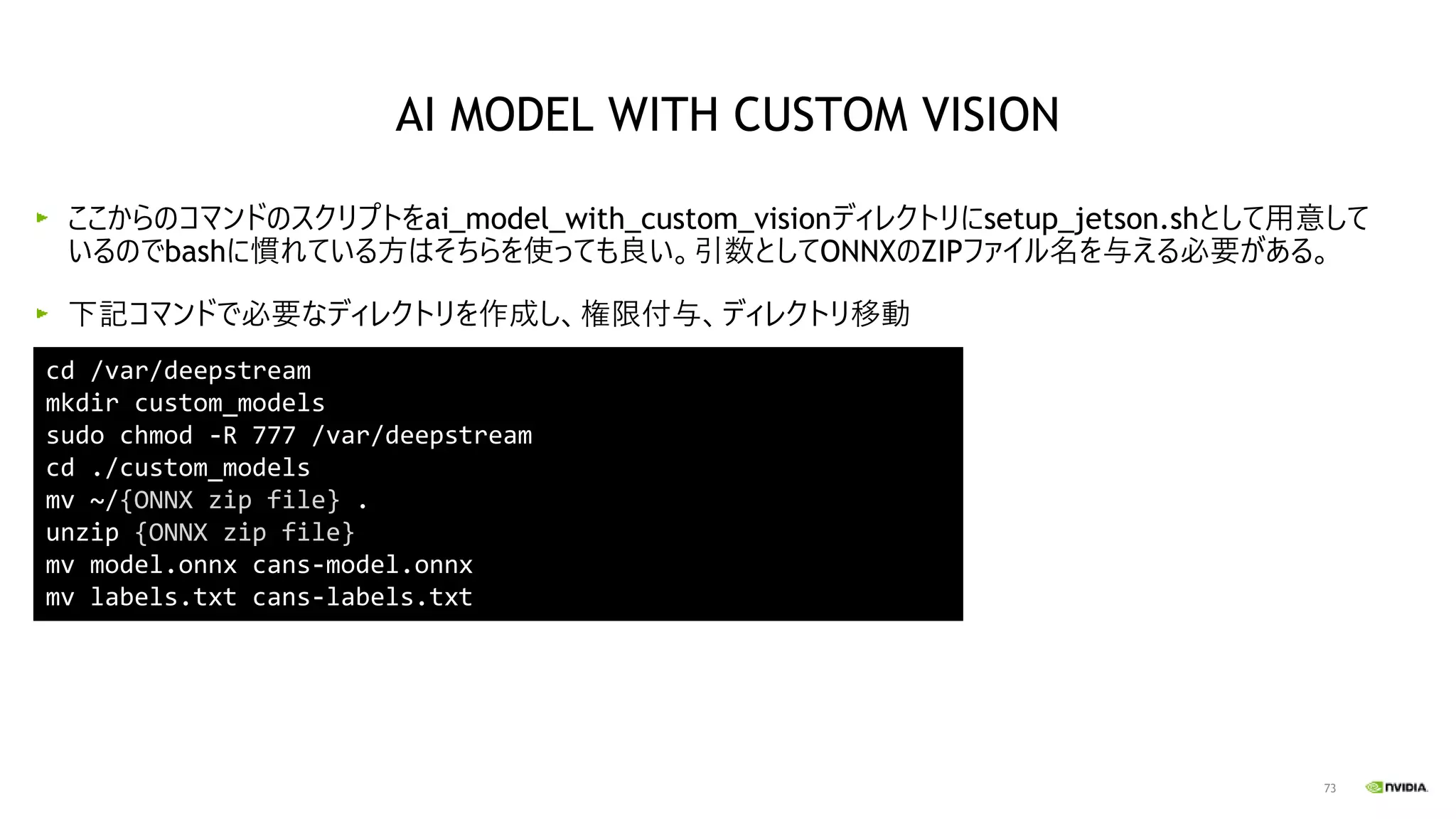 73
ここからのコマンドのスクリプトをai_model_with_custom_visionディレクトリにsetup_jetson.shとして用意して
いるのでbashに慣れている方はそちらを使っても良い。引数としてONNXのZIPファイル名を与える必要がある。
下記コマンドで必要なディレクトリを作成し、権限付与、ディレクトリ移動
cd /var/deepstream
mkdir custom_models
sudo chmod -R 777 /var/deepstream
cd ./custom_models
mv ~/{ONNX zip file} .
unzip {ONNX zip file}
mv model.onnx cans-model.onnx
mv labels.txt cans-labels.txt
AI MODEL WITH CUSTOM VISION
 