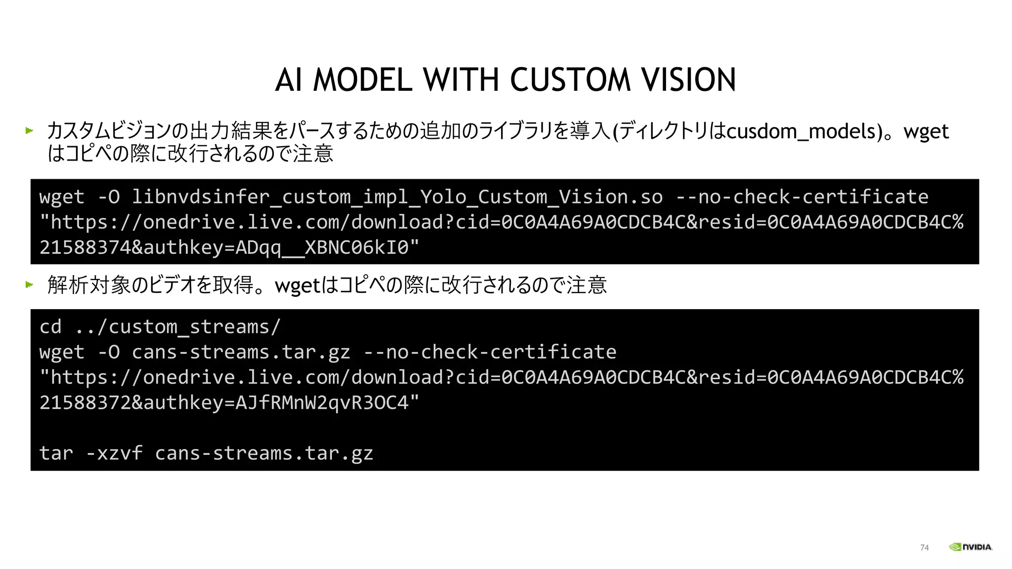 74
カスタムビジョンの出力結果をパースするための追加のライブラリを導入(ディレクトリはcusdom_models)。 wget
はコピペの際に改行されるので注意
解析対象のビデオを取得。 wgetはコピペの際に改行されるので注意
wget -O libnvdsinfer_custom_impl_Yolo_Custom_Vision.so --no-check-certificate
"https://onedrive.live.com/download?cid=0C0A4A69A0CDCB4C&resid=0C0A4A69A0CDCB4C%
21588374&authkey=ADqq__XBNC06kI0"
cd ../custom_streams/
wget -O cans-streams.tar.gz --no-check-certificate
"https://onedrive.live.com/download?cid=0C0A4A69A0CDCB4C&resid=0C0A4A69A0CDCB4C%
21588372&authkey=AJfRMnW2qvR3OC4"
tar -xzvf cans-streams.tar.gz
AI MODEL WITH CUSTOM VISION
 