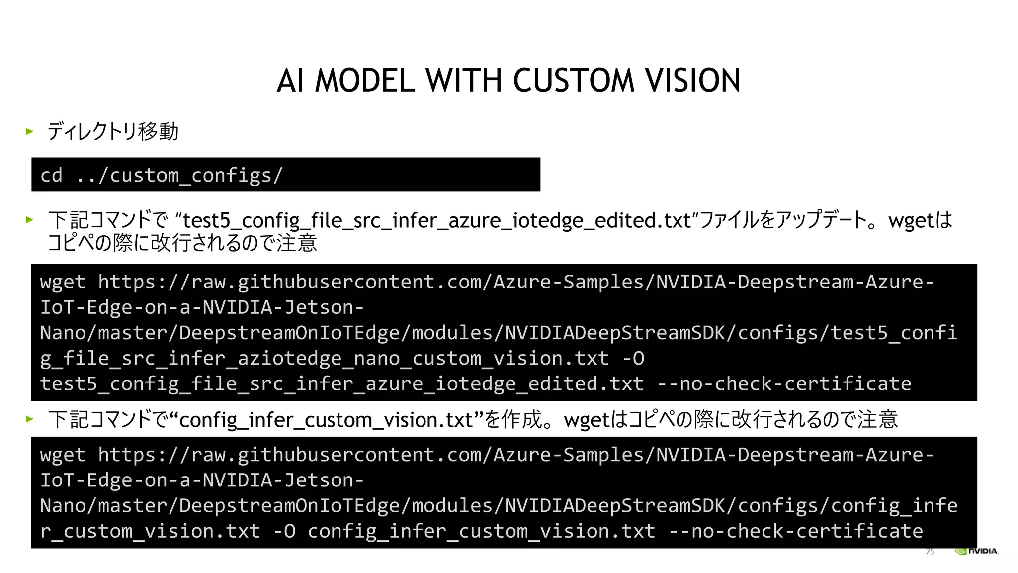 75
ディレクトリ移動
下記コマンドで “test5_config_file_src_infer_azure_iotedge_edited.txt”ファイルをアップデート。 wgetは
コピペの際に改行されるので注意
下記コマンドで“config_infer_custom_vision.txt”を作成。 wgetはコピペの際に改行されるので注意
cd ../custom_configs/
AI MODEL WITH CUSTOM VISION
wget https://raw.githubusercontent.com/Azure-Samples/NVIDIA-Deepstream-Azure-
IoT-Edge-on-a-NVIDIA-Jetson-
Nano/master/DeepstreamOnIoTEdge/modules/NVIDIADeepStreamSDK/configs/test5_confi
g_file_src_infer_aziotedge_nano_custom_vision.txt -O
test5_config_file_src_infer_azure_iotedge_edited.txt --no-check-certificate
wget https://raw.githubusercontent.com/Azure-Samples/NVIDIA-Deepstream-Azure-
IoT-Edge-on-a-NVIDIA-Jetson-
Nano/master/DeepstreamOnIoTEdge/modules/NVIDIADeepStreamSDK/configs/config_infe
r_custom_vision.txt -O config_infer_custom_vision.txt --no-check-certificate
 