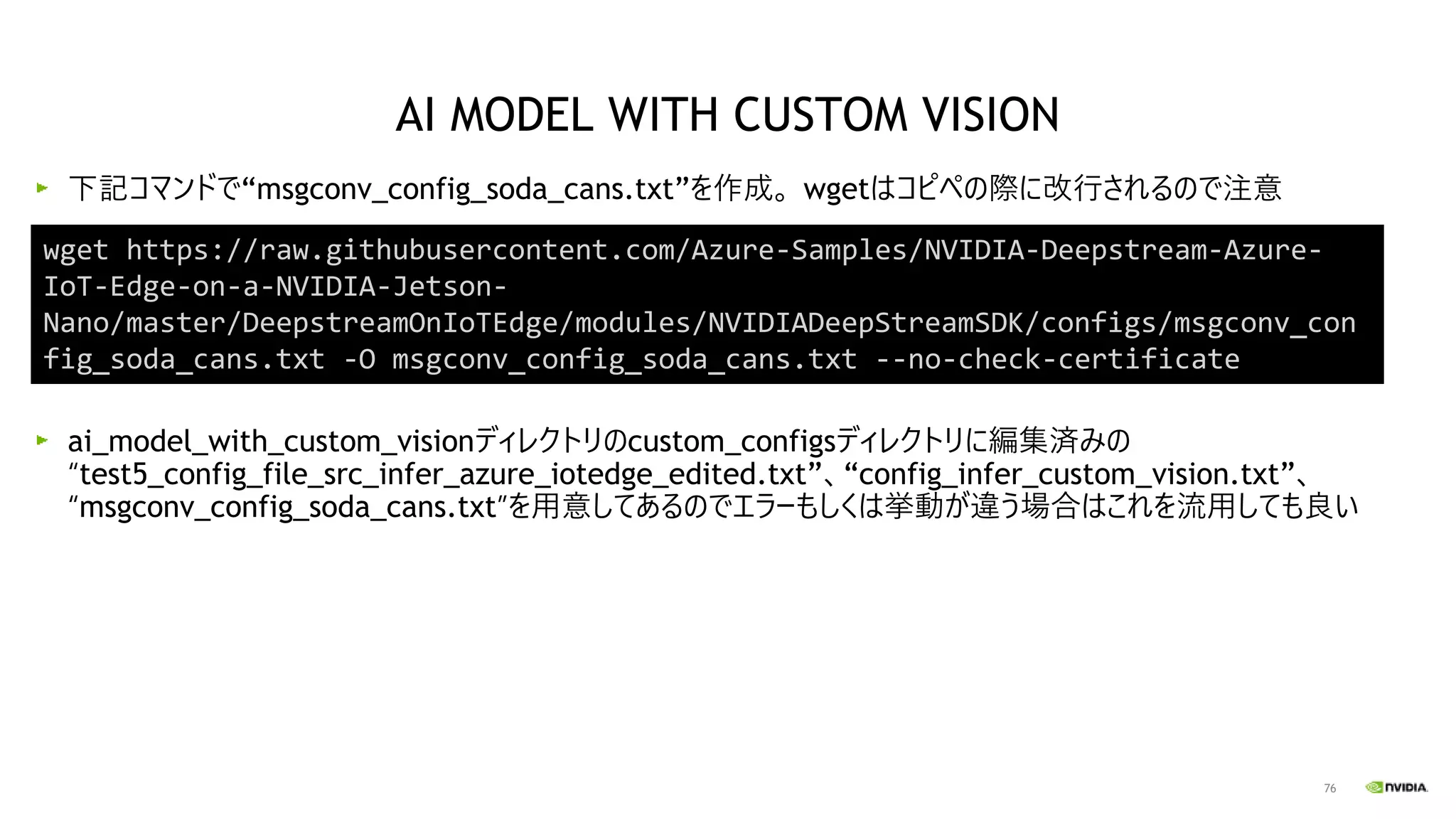 76
下記コマンドで“msgconv_config_soda_cans.txt”を作成。 wgetはコピペの際に改行されるので注意
ai_model_with_custom_visionディレクトリのcustom_configsディレクトリに編集済みの
“test5_config_file_src_infer_azure_iotedge_edited.txt”、“config_infer_custom_vision.txt”、
“msgconv_config_soda_cans.txt”を用意してあるのでエラーもしくは挙動が違う場合はこれを流用しても良い
AI MODEL WITH CUSTOM VISION
wget https://raw.githubusercontent.com/Azure-Samples/NVIDIA-Deepstream-Azure-
IoT-Edge-on-a-NVIDIA-Jetson-
Nano/master/DeepstreamOnIoTEdge/modules/NVIDIADeepStreamSDK/configs/msgconv_con
fig_soda_cans.txt -O msgconv_config_soda_cans.txt --no-check-certificate
 
