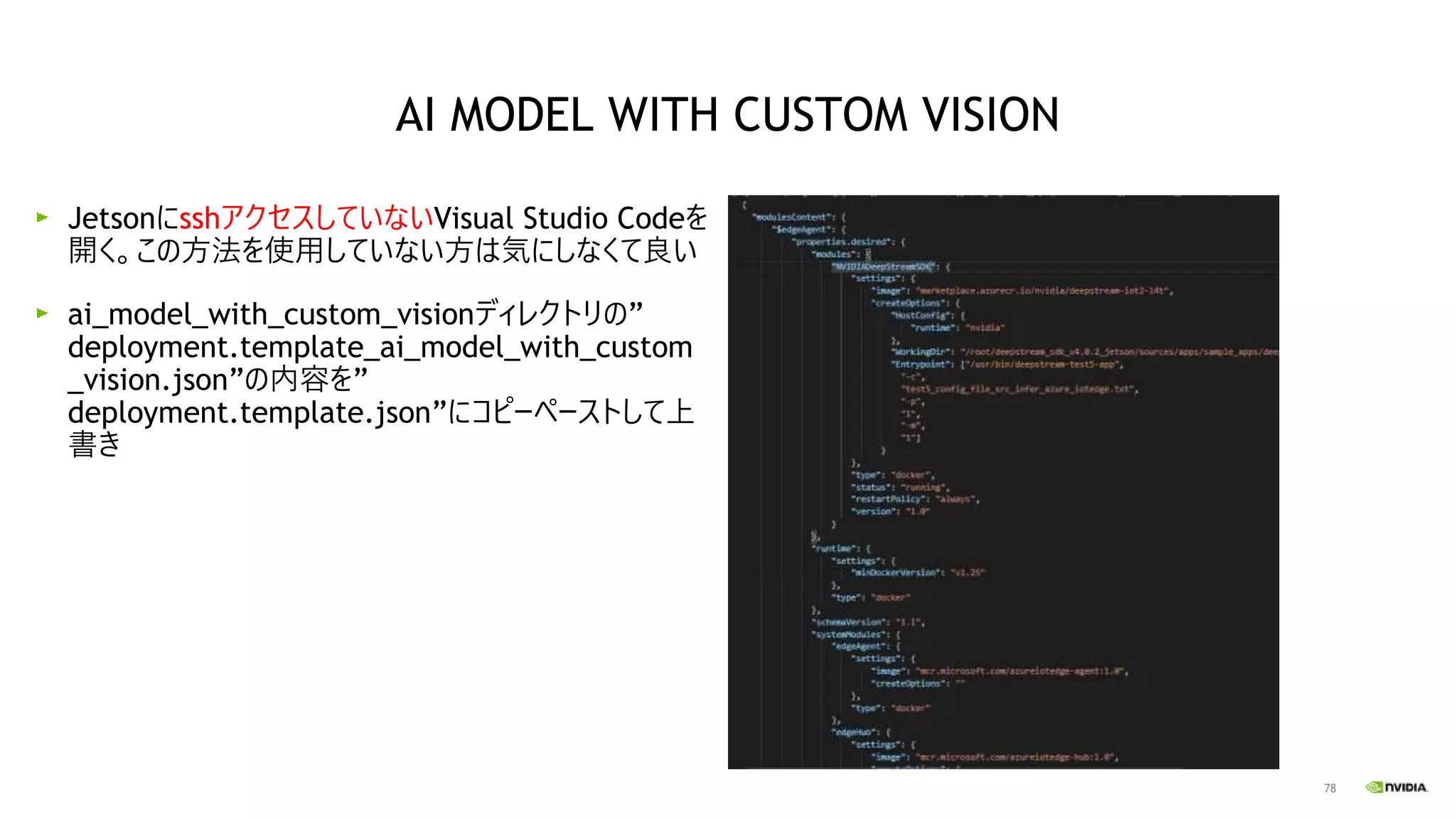 78
JetsonにsshアクセスしていないVisual Studio Codeを
開く。この方法を使用していない方は気にしなくて良い
ai_model_with_custom_visionディレクトリの”
deployment.template_ai_model_with_custom
_vision.json”の内容を”
deployment.template.json”にコピーペーストして上
書き
AI MODEL WITH CUSTOM VISION
 