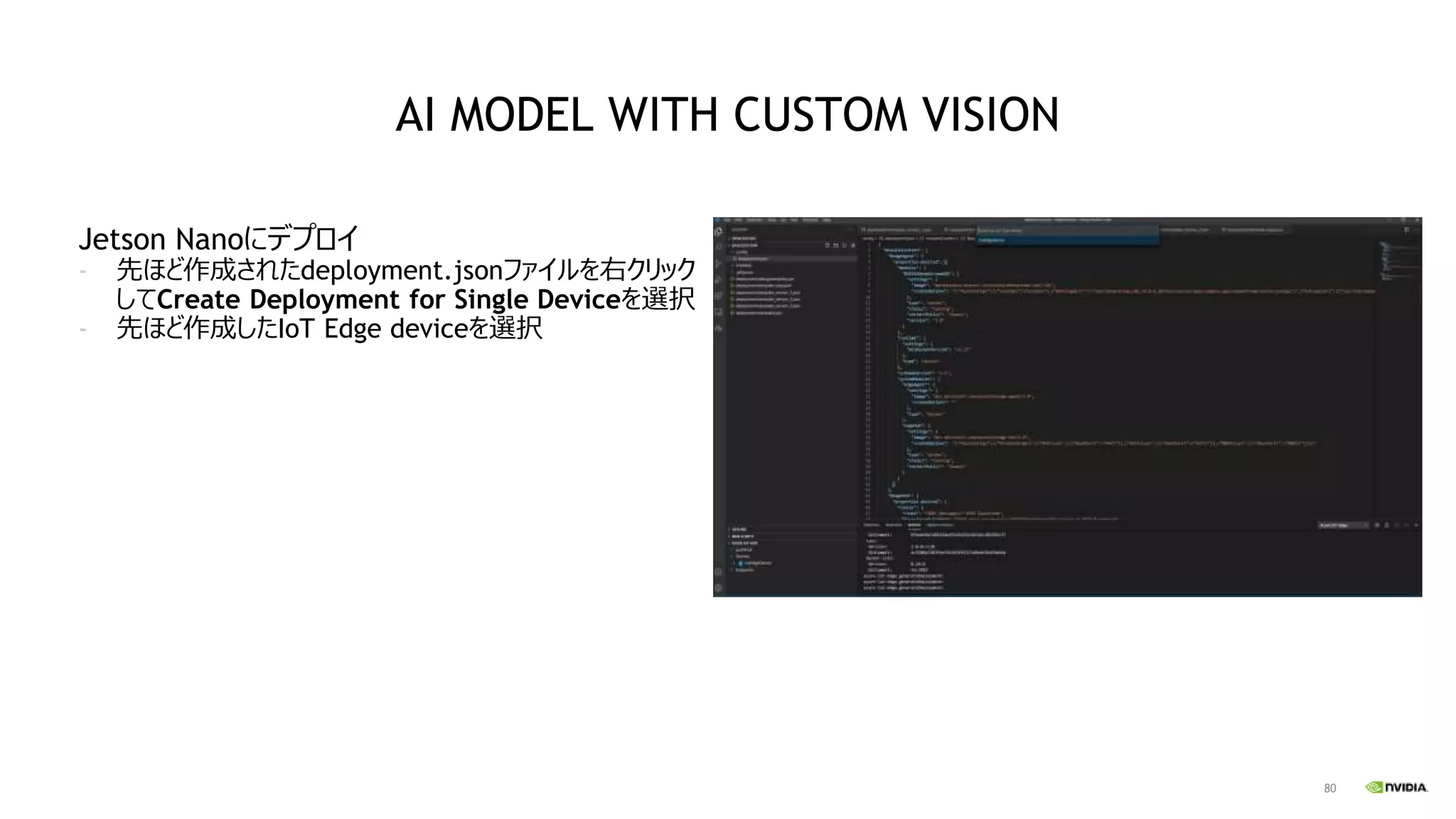 80
Jetson Nanoにデプロイ
- 先ほど作成されたdeployment.jsonファイルを右クリック
してCreate Deployment for Single Deviceを選択
- 先ほど作成したIoT Edge deviceを選択
AI MODEL WITH CUSTOM VISION
 
