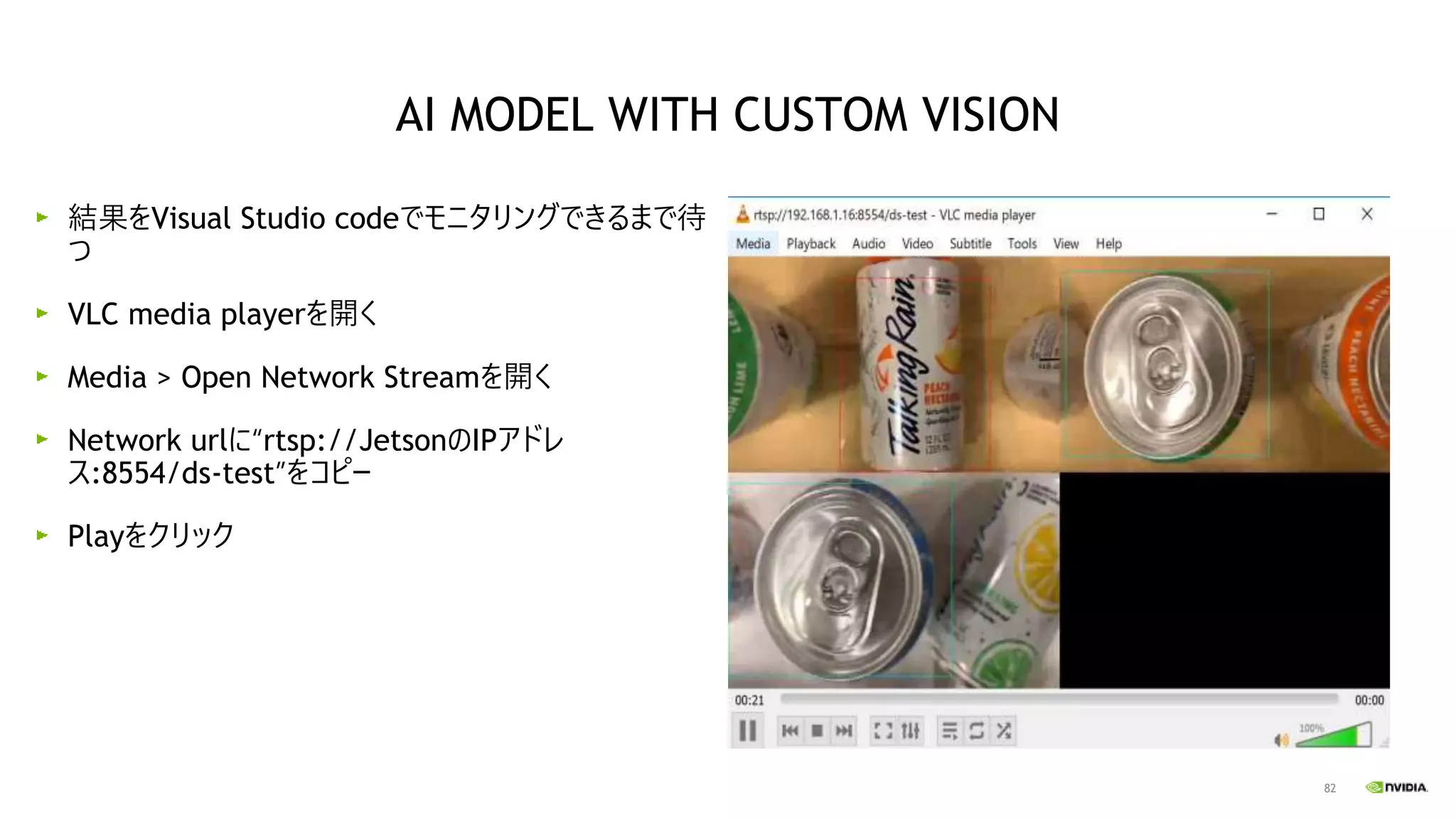 82
結果をVisual Studio codeでモニタリングできるまで待
つ
VLC media playerを開く
Media > Open Network Streamを開く
Network urlに“rtsp://JetsonのIPアドレ
ス:8554/ds-test”をコピー
Playをクリック
AI MODEL WITH CUSTOM VISION
 