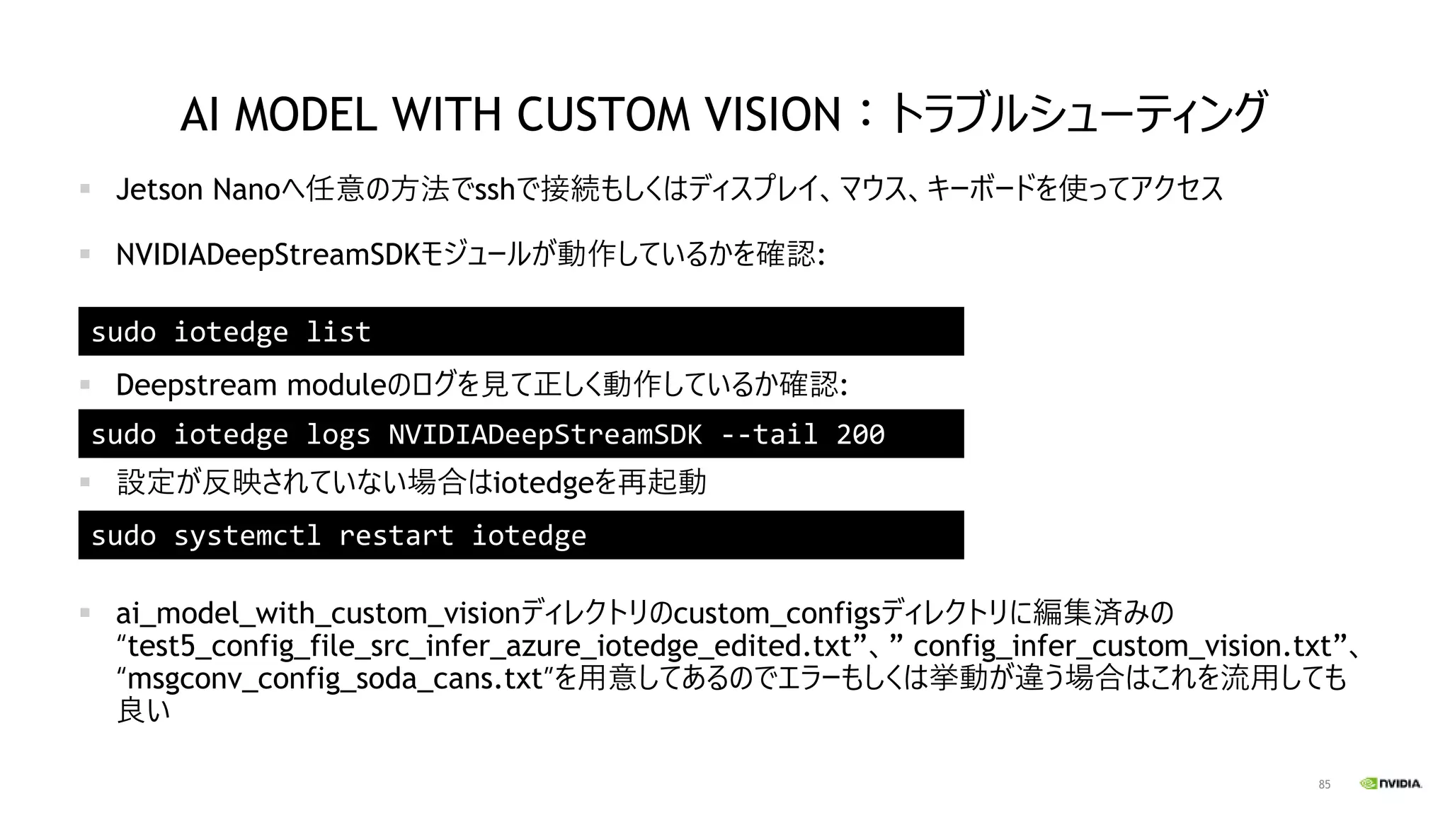85
AI MODEL WITH CUSTOM VISION：トラブルシューティング
▪ Jetson Nanoへ任意の方法でsshで接続もしくはディスプレイ、マウス、キーボードを使ってアクセス
▪ NVIDIADeepStreamSDKモジュールが動作しているかを確認:
▪ Deepstream moduleのログを見て正しく動作しているか確認:
▪ 設定が反映されていない場合はiotedgeを再起動
▪ ai_model_with_custom_visionディレクトリのcustom_configsディレクトリに編集済みの
“test5_config_file_src_infer_azure_iotedge_edited.txt”、” config_infer_custom_vision.txt”、
“msgconv_config_soda_cans.txt”を用意してあるのでエラーもしくは挙動が違う場合はこれを流用しても
良い
sudo iotedge list
sudo iotedge logs NVIDIADeepStreamSDK --tail 200
sudo systemctl restart iotedge
 