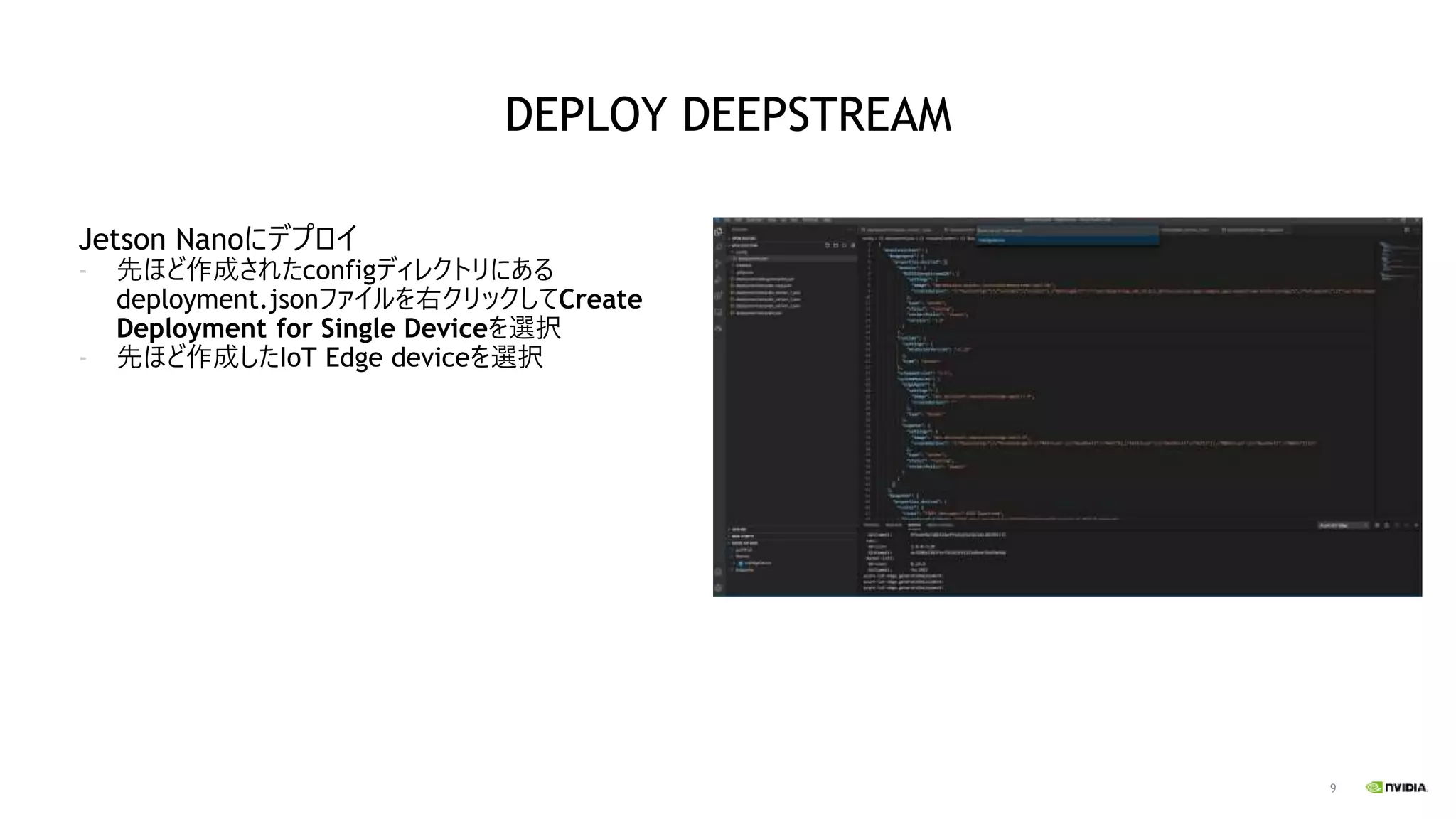9
Jetson Nanoにデプロイ
- 先ほど作成されたconfigディレクトリにある
deployment.jsonファイルを右クリックしてCreate
Deployment for Single Deviceを選択
- 先ほど作成したIoT Edge deviceを選択
DEPLOY DEEPSTREAM
 
