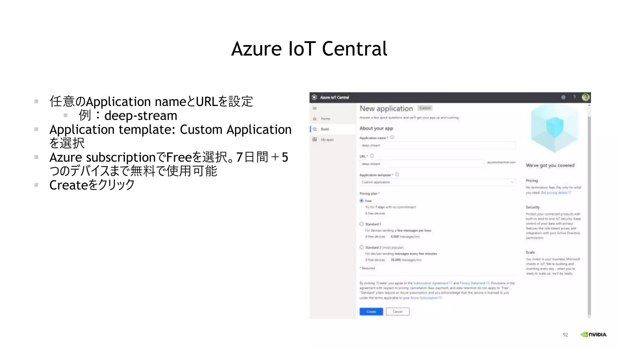 92
Azure IoT Central
▪ 任意のApplication nameとURLを設定
▪ 例：deep-stream
▪ Application template: Custom Application
を選択
▪ Azure subscriptionでFreeを選択。7日間＋5
つのデバイスまで無料で使用可能
▪ Createをクリック
 