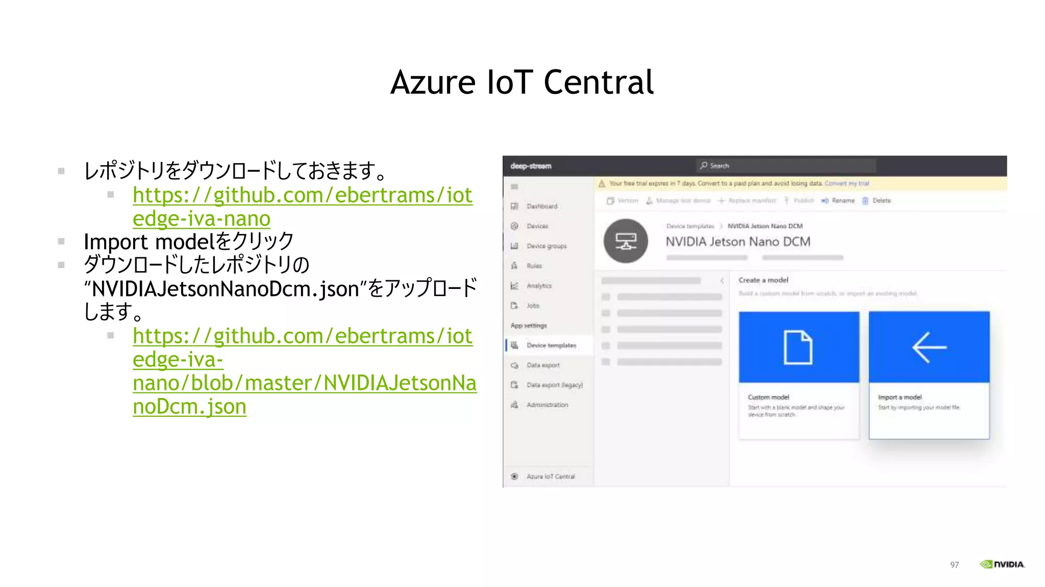 97
Azure IoT Central
▪ レポジトリをダウンロードしておきます。
▪ https://github.com/ebertrams/iot
edge-iva-nano
▪ Import modelをクリック
▪ ダウンロードしたレポジトリの
“NVIDIAJetsonNanoDcm.json”をアップロード
します。
▪ https://github.com/ebertrams/iot
edge-iva-
nano/blob/master/NVIDIAJetsonNa
noDcm.json
 