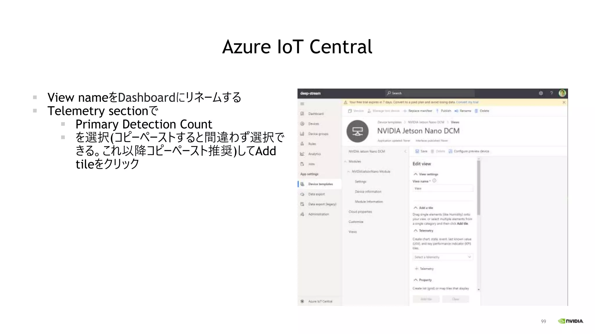 99
Azure IoT Central
▪ View nameをDashboardにリネームする
▪ Telemetry sectionで
▪ Primary Detection Count
▪ を選択(コピーペーストすると間違わず選択で
きる。これ以降コピーペースト推奨)してAdd
tileをクリック
 