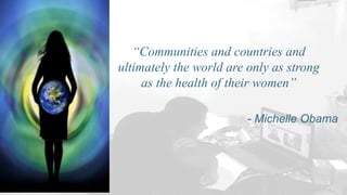 “Communities and countries and
ultimately the world are only as strong
as the health of their women”
- Michelle Obama
 