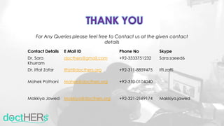 Contact Details E Mail ID Phone No Skype
Dr. Sara
Khurram
docthers@gmail.com +92-3333751232 Sara.saeed6
Dr. Iffat Zafar Iffat@docthers.org +92-311-8859475 Iffi.zaffi
Mahek Pathani Mahek@docthers.org +92-310-0104040
Makkiya Jawed Makkiya@docthers.org +92-321-2169174 Makkiya.jawed
THANK YOU
For Any Queries please feel free to Contact us at the given contact
details
 