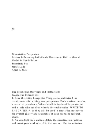 32
Dissertation Prospectus
Factors Influencing Individuals' Decision to Utilize Mental
Health in South Texas
Submitted by:
James Dada
April 5, 2020
The Prospectus Overview and Instructions
Prospectus Instructions:
1. Read the entire Prospectus Template to understand the
requirements for writing your prospectus. Each section contains
a narrative overview of what should be included in the section
and a table with required criteria for each section. WRITE TO
THE CRITERIA, as they will be used to assess the prospectus
for overall quality and feasibility of your proposed research
study.
2. As you draft each section, delete the narrative instructions
and insert your work related to that section. Use the criterion
 