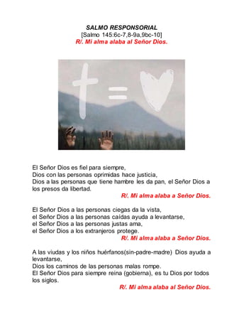 SALMO RESPONSORIAL
[Salmo 145:6c-7,8-9a,9bc-10]
R/. Mi alma alaba al Señor Dios.
El Señor Dios es fiel para siempre,
Dios con las personas oprimidas hace justicia,
Dios a las personas que tiene hambre les da pan, el Señor Dios a
los presos da libertad.
R/. Mi alma alaba a Señor Dios.
El Señor Dios a las personas ciegas da la vista,
el Señor Dios a las personas caídas ayuda a levantarse,
el Señor Dios a las personas justas ama,
el Señor Dios a los extranjeros protege.
R/. Mi alma alaba a Señor Dios.
A las viudas y los niños huérfanos(sin-padre-madre) Dios ayuda a
levantarse,
Dios los caminos de las personas malas rompe.
El Señor Dios para siempre reina (gobierna), es tu Dios por todos
los siglos.
R/. Mi alma alaba al Señor Dios.
 