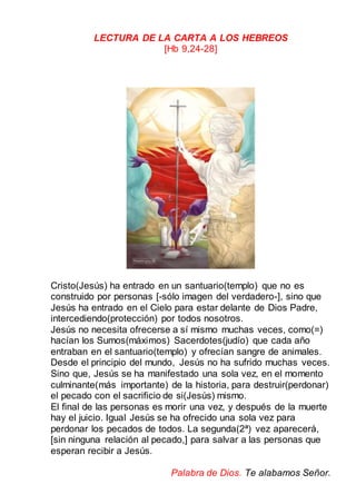 LECTURA DE LA CARTA A LOS HEBREOS
[Hb 9,24-28]
Cristo(Jesús) ha entrado en un santuario(templo) que no es
construido por personas [-sólo imagen del verdadero-], sino que
Jesús ha entrado en el Cielo para estar delante de Dios Padre,
intercediendo(protección) por todos nosotros.
Jesús no necesita ofrecerse a sí mismo muchas veces, como(=)
hacían los Sumos(máximos) Sacerdotes(judío) que cada año
entraban en el santuario(templo) y ofrecían sangre de animales.
Desde el principio del mundo, Jesús no ha sufrido muchas veces.
Sino que, Jesús se ha manifestado una sola vez, en el momento
culminante(más importante) de la historia, para destruir(perdonar)
el pecado con el sacrificio de si(Jesús) mismo.
El final de las personas es morir una vez, y después de la muerte
hay el juicio. Igual Jesús se ha ofrecido una sola vez para
perdonar los pecados de todos. La segunda(2ª) vez aparecerá,
[sin ninguna relación al pecado,] para salvar a las personas que
esperan recibir a Jesús.
Palabra de Dios. Te alabamos Señor.
 