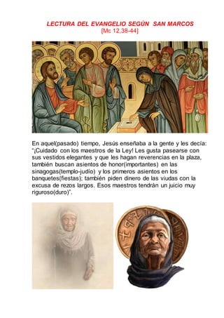 LECTURA DEL EVANGELIO SEGÚN SAN MARCOS
[Mc 12,38-44]
En aquel(pasado) tiempo, Jesús enseñaba a la gente y les decía:
“¡Cuidado con los maestros de la Ley! Les gusta pasearse con
sus vestidos elegantes y que les hagan reverencias en la plaza,
también buscan asientos de honor(importantes) en las
sinagogas(templo-judío) y los primeros asientos en los
banquetes(fiestas); también piden dinero de las viudas con la
excusa de rezos largos. Esos maestros tendrán un juicio muy
riguroso(duro)”.
 
