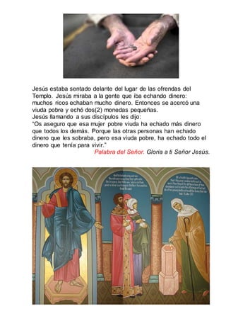 Jesús estaba sentado delante del lugar de las ofrendas del
Templo. Jesús miraba a la gente que iba echando dinero:
muchos ricos echaban mucho dinero. Entonces se acercó una
viuda pobre y echó dos(2) monedas pequeñas.
Jesús llamando a sus discípulos les dijo:
“Os aseguro que esa mujer pobre viuda ha echado más dinero
que todos los demás. Porque las otras personas han echado
dinero que les sobraba, pero esa viuda pobre, ha echado todo el
dinero que tenía para vivir.”
Palabra del Señor. Gloria a ti Señor Jesús.
 