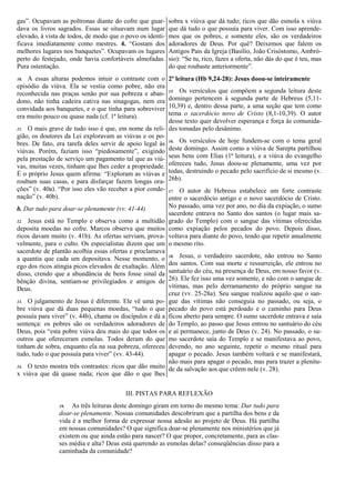 gas”. Ocupavam as poltronas diante do cofre que guar-
dava os livros sagrados. Essas se situavam num lugar
elevado, à vista de todos, de modo que o povo os identi-
ficava imediatamente como mestres. 4. “Gostam dos
melhores lugares nos banquetes”. Ocupavam os lugares
perto do festejado, onde havia confortáveis almofadas.
Pura ostentação.
10. A essas alturas podemos intuir o contraste com o
episódio da viúva. Ela se vestia como pobre, não era
reconhecida nas praças senão por sua pobreza e aban-
dono, não tinha cadeira cativa nas sinagogas, nem era
convidada aos banquetes, e o que tinha para sobreviver
era muito pouco ou quase nada (cf. 1ª leitura).
11. O mais grave de tudo isso é que, em nome da reli-
gião, os doutores da Lei exploravam as viúvas e os po-
bres. De fato, era tarefa deles servir de apoio legal às
viúvas. Porém, faziam isso “piedosamente”, exigindo
pela prestação de serviço um pagamento tal que as viú-
vas, muitas vezes, tinham que lhes ceder a propriedade.
É o próprio Jesus quem afirma: “Exploram as viúvas e
roubam suas casas, e para disfarçar fazem longas ora-
ções” (v. 40a). “Por isso eles vão receber a pior conde-
nação” (v. 40b).
b. Dar tudo para doar-se plenamente (vv. 41-44)
12. Jesus está no Templo e observa como a multidão
deposita moedas no cofre. Marcos observa que muitos
ricos davam muito (v. 41b). As ofertas serviam, prova-
velmente, para o culto. Os especialistas dizem que um
sacerdote de plantão acolhia essas ofertas e proclamava
a quantia que cada um depositava. Nesse momento, o
ego dos ricos atingia picos elevados de exaltação. Além
disso, crendo que a abundância de bens fosse sinal da
bênção divina, sentiam-se privilegiados e amigos de
Deus.
13. O julgamento de Jesus é diferente. Ele vê uma po-
bre viúva que dá duas pequenas moedas, “tudo o que
possuía para viver” (v. 44b), chama os discípulos e dá a
sentença: os pobres são os verdadeiros adoradores de
Deus, pois “esta pobre viúva deu mais do que todos os
outros que ofereceram esmolas. Todos deram do que
tinham de sobra, enquanto ela na sua pobreza, ofereceu
tudo, tudo o que possuía para viver” (vv. 43-44).
14. O texto mostra três contrastes: ricos que dão muito
x viúva que dá quase nada; ricos que dão o que lhes
sobra x viúva que dá tudo; ricos que dão esmola x viúva
que dá tudo o que possuía para viver. Com isso aprende-
mos que os pobres, e somente eles, são os verdadeiros
adoradores de Deus. Por quê? Deixemos que falem os
Antigos Pais da Igreja (Basílio, João Crisóstomo, Ambró-
sio): “Se tu, rico, fazes a oferta, não dás do que é teu, mas
do que roubaste anteriormente”.
2ª leitura (Hb 9,24-28): Jesus doou-se inteiramente
15. Os versículos que compõem a segunda leitura deste
domingo pertencem à segunda parte de Hebreus (5,11-
10,39) e, dentro dessa parte, a uma seção que tem como
tema o sacerdócio novo de Cristo (8,1-10,39). O autor
desse texto quer devolver esperança e força às comunida-
des tomadas pelo desânimo.
16. Os versículos de hoje fundem-se com o tema geral
deste domingo. Assim como a viúva de Sarepta partilhou
seus bens com Elias (1ª leitura), e a viúva do evangelho
ofereceu tudo, Jesus doou-se plenamente, uma vez por
todas, destruindo o pecado pelo sacrifício de si mesmo (v.
26b).
17. O autor de Hebreus estabelece um forte contraste
entre o sacerdócio antigo e o novo sacerdócio de Cristo.
No passado, uma vez por ano, no dia da expiação, o sumo
sacerdote entrava no Santo dos santos (o lugar mais sa-
grado do Templo) com o sangue das vítimas oferecidas
como expiação pelos pecados do povo. Depois disso,
voltava para diante do povo, tendo que repetir anualmente
o mesmo rito.
18. Jesus, o verdadeiro sacerdote, não entrou no Santo
dos santos. Com sua morte e ressurreição, ele entrou no
santuário do céu, na presença de Deus, em nosso favor (v.
26). Ele fez isso uma vez somente, e não com o sangue de
vítimas, mas pelo derramamento do próprio sangue na
cruz (vv. 25-28a). Seu sangue realizou aquilo que o san-
gue das vítimas não conseguia no passado, ou seja, o
pecado do povo está perdoado e o caminho para Deus
ficou aberto para sempre. O sumo sacerdote entrava e saía
do Templo, ao passo que Jesus entrou no santuário do céu
e aí permanece, junto de Deus (v. 24). No passado, o su-
mo sacerdote saía do Templo e se manifestava ao povo,
devendo, no ano seguinte, repetir o mesmo ritual para
apagar o pecado. Jesus também voltará e se manifestará,
não mais para apagar o pecado, mas para trazer a plenitu-
de da salvação aos que crêem nele (v. 28).
III. PISTAS PARA REFLEXÃO
19. As três leituras deste domingo giram em torno do mesmo tema: Dar tudo para
doar-se plenamente. Nossas comunidades descobriram que a partilha dos bens e da
vida é a melhor forma de expressar nossa adesão ao projeto de Deus. Há partilha
em nossas comunidades? O que significa doar-se plenamente nos ministérios que já
existem ou que ainda estão para nascer? O que propor, concretamente, para as clas-
ses média e alta? Deus está querendo as esmolas delas? conseqüências disso para a
caminhada da comunidade?
 