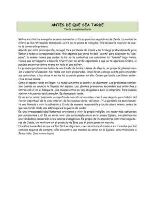 ANTES DE QUE SEA TARDE
                                      Texto complementario


Mateo escribió su evangelio en unos momentos críticos para los seguidores de Jesús. La venida de
Cristo se iba retrasando demasiado. La fe de no pocos se relajaba. Era necesario reavivar de nue-
vo la conversión primera.
Movido por esta preocupación, recogió tres parábolas de Jesús y las trabajó profundamente para
llamar a todos a la responsabilidad: «No esperes que otros te den “aceite” para encender tu “lám-
para”, tu mismo tienes que cuidar tu fe; no te contentes con conservar tu “talento” bajo tierra,
tienes que arriesgarte a hacerlo fructificar; no estés esperando a que se te aparezca Cristo, lo
puedes encontrar ahora mismo en todo el que sufre».
La primera parábola nos habla de una fiesta de bodas. Llenas de alegría, un grupo de jóvenes «sa-
len a esperar al esposo». No todas van bien preparadas. Unas llevan consigo aceite para encender
sus antorchas; a las otras ni se les ha ocurrido pensar en ello. Creen que basta con llevar antor-
chas en sus manos.
Como el esposo tarda en llegar, «a todas les entra el sueño y se duermen». Los problemas comien-
zan cuando se anuncia la llegada del esposo. Las jóvenes previsoras encienden sus antorchas y
entran con él en el banquete. Las inconscientes se ven obligadas a salir a comprarlo. Para cuando
vuelven «la puerta está cerrada». Es demasiado tarde.
Es un error andar buscando un significado secreto al «aceite»: ¿será una alegoría para hablar del
fervor espiritual, de la vida interior, de las buenas obras, del amor...? La parábola es sencillamen-
te una llamada a vivir la adhesión a Cristo de manera responsable y lúcida ahora mismo, antes de
que sea tarde. Cada uno sabrá qué es lo que ha de cuidar.
Es una irresponsabilidad llamarnos cristianos y vivir la propia religión, sin hacer más esfuerzos
por parecernos a él. Es un error vivir con autocomplacencia en la propia Iglesia, sin plantearnos
una verdadera conversión a los valores evangélicos. Es propio de inconscientes sentirnos seguido-
res de Jesús, sin «entrar» en el proyecto de Dios que él quiso poner en marcha.
En estos momentos en que es tan fácil «relajarse», caer en el escepticismo e «ir tirando» por los
caminos seguros de siempre, sólo encuentro una manera de estar en la Iglesia: convirtiéndome a
Jesucristo. (José Antonio Pagola)
 