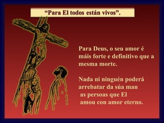 Para Deus, o seu amor é
máis forte e definitivo que a
mesma morte.
Nada ni ninguén poderá
arrebatar da súa man
as persoas que El
amou con amor eterno.

 