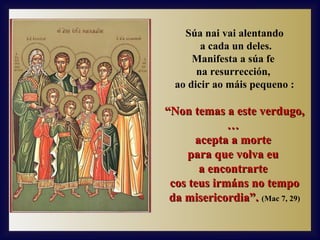Súa nai vai alentando
a cada un deles.
Manifesta a súa fe
na resurrección,
ao dicir ao máis pequeno :

“Non temas a este verdugo,
…
acepta a morte
para que volva eu
a encontrarte
cos teus irmáns no tempo
da misericordia”. (Mac 7, 29)

 