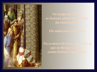 No tempo de Xesús,
os fariseos admiten xa a idea
da resurrección.

Os saduceos rexeitana.
No evanxeo de hoxe, son estes os
que se dirixen a Xesús
cunha historia tradicional.

 