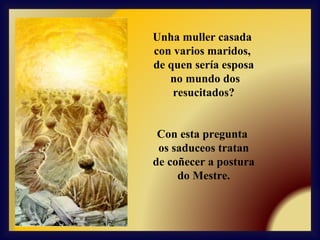 Unha muller casada
con varios maridos,
de quen sería esposa
no mundo dos
resucitados?
Con esta pregunta
os saduceos tratan
de coñecer a postura
do Mestre.

 