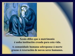 Xesús dilles que o matrimonio
é unha institución creada para esta vida.
A comunidade humana sobreponse á morte
grazas á rexeración de novos seres humanos.

 