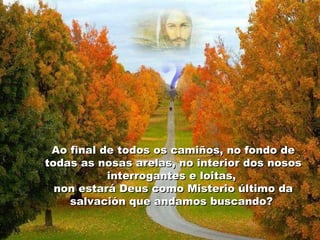 Ao final de todos os camiños, no fondo de
todas as nosas arelas, no interior dos nosos
interrogantes e loitas,
non estará Deus como Misterio último da
salvación que andamos buscando?

 