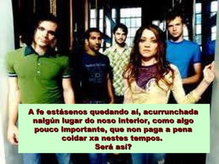 A fe estásenos quedando aí, acurrunchada
nalgún lugar do noso interior, como algo
pouco importante, que non paga a pena
coidar xa nestes tempos.
Será así?

 