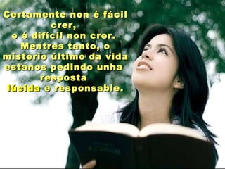 Certamente non é fácil
crer,
e é difícil non crer.
Mentres tanto, o
misterio último da vida
estanos pedindo unha
resposta
lúcida e responsable.

 