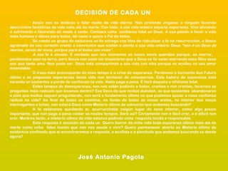 DECISIÓN DE CADA UN
Xesús non se dedicou a falar moito da vida eterna. Non pretende enganar a ninguén facendo
descricións fantáticas da vida máis alá da morte. Con todo, a súa vida enteira esperta esperanza. Vive aliviando
o sufrimento e liberando do medo á xente. Contaxia unha confianza total en Deus. A súa paixón é facer a vida
máis humana e ditosa para todos, tal como a quere o Pai de todos.
Só cando un grupo de saduceos se lle achega coa idea de ridiculizar a fe na resurrección, a Xesús
agrómalle do seu corazón crente a convicción que sostén e alenta a súa vida enteira: Deus “non é un Deus de
mortos, senón de vivos, porque para el todos son vivos”.
A súa fe é sinxela. É verdade que nós choramos os nosos seres queridos porque, ao morrer,
perdémolos aquí na terra, pero Xesús non pode nin imaxinarse que a Deus se lle vaian morrendo eses fillos seus
aos que tanto ama. Non pode ser. Deus está compartindo a súa vida con eles porque os acolleu no seu amor
insondable.
O trazo máis preocupante do noso tempo é a crise de esperanza. Perdemos o horizonte dun Futuro
último e as pequenas esperanzas desta vida non terminan de consolarnos. Este baleiro de esperanza está
xerando en bastantes a perda de confianza na vida. Nada paga a pena. É fácil daquela o nihilismo total.
Estes tempos de desesperanza, non nos están pedindo a todos, crentes e non crentes, facernos as
preguntas máis radicais que levamos dentro? Ese Deus do que moitos dubidan, ao que bastantes abandonaron
e polo que moitos seguen preguntando, non será o fundamento último no que podemos apoiar a nosa confianza
radical na vida? Ao final de todos os camiños, no fondo de todos as nosas arelas, no interior dos nosos
interrogantes e loitas, non estará Deus como Misterio último da salvación que andamos buscando?
A fe estásenos quedando aí, acurrunchada nalgún lugar do noso interior, como algo pouco
importante, que non paga a pena coidar xa nestes tempos. Será así? Certamente non é fácil crer, e é difícil non
crer. Mentres tanto, o misterio último da vida estanos pedindo unha resposta lúcida e responsable.
Esta resposta é decisión de cada un. Quero borrar da miña vida toda esperanza última máis alá da
morte como unha falsa ilusión que non nos axuda a vivir? Quero permanecer aberto ao Misterio último da
existencia confiando que aí encontraremos a resposta, a acollida e a plenitude que andamos buscando xa desde
agora?

José Antonio Pagola

 