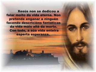 Xesús non se dedicou a
falar moito da vida eterna. Non
pretende enganar a ninguén
facendo descricións fantáticas
da vida máis allá da morte.
Con todo, a súa vida enteira
esperta esperanza.

 
