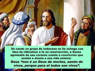 Só cando un grupo de saduceos se lle achega coa
idea de ridiculizar a fe na resurrección, a Xesús
agrómalle do seu corazón crente a convicción que
sostén e alenta a súa vida enteira:

Deus “non é un Deus de mortos, senón de
vivos, porque para el todos son vivos”.

 