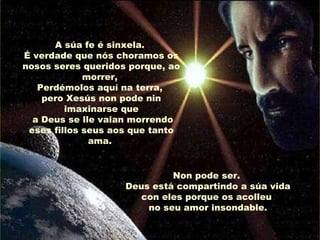 A súa fe é sinxela.
É verdade que nós choramos os
nosos seres queridos porque, ao
morrer,
Perdémolos aquí na terra,
pero Xesús non pode nin
imaxinarse que
a Deus se lle vaian morrendo
eses fillos seus aos que tanto
ama.
Non pode ser.
Deus está compartindo a súa vida
con eles porque os acolleu
no seu amor insondable.

 