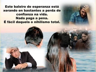 Este baleiro de esperanza está
xerando en bastantes a perda de
confianza na vida.
Nada paga a pena.
É fácil daquela o nihilismo total.

 
