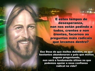E estes tempos de
desesperanza,
non nos están pedindo a
todos, crentes e non
crentes, facernos as
preguntas máis radicais
que levamos dentro?
Ese Deus do que moitos dubidan, ao que
bastantes abandonaron e polo que moitos
seguen preguntando,
non será o fundamento último no que
podemos apoiar a nosa confianza
radical na vida?

 