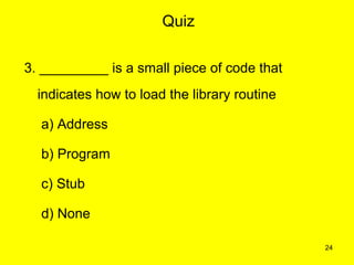 Quiz

3. _________ is a small piece of code that
  indicates how to load the library routine

  a) Address

  b) Program

  c) Stub

  d) None

                                              24
 