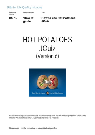 Resource           Resource style           Title
number

HG 10              ‘How to’                 How to use Hot Potatoes
                   guide                    JQuiz




                  HOT POTATOES
                      JQuiz
                                    (Version 6)




It is assumed that you have downloaded, installed and registered the Hot Potatoes programme (instructions
for doing this are included in 10.4.a Download and install Hot Potatoes)




Please note - not for circulation – subject to final proofing
 