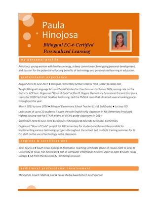 Ambitious young woman with limitless energy, a deep commitment to ongoing personal development,
and passion for the potential-unlocking benefits of technology and personalized learning in education.
August 2016 to June 2017 ● Bilingual Elementary School Teacher (2nd Grade) ● Dallas ISD
Taught Bilingual Language Arts and Social Studies for 2 sections and obtained 96% passing rate on the
district’s ACP test. Organized “Hour of Code” at Dan D. Rogers Elementary. Sponsored 1st and 2nd place
teams for DISD Tech Fest Desktop Publishing. Led the TMSCA team that obtained several ranking places
throughout the year.
March 2013 to June 2016 ● Bilingual Elementary School Teacher (1st & 3rd Grade) ● La Joya ISD
Led classes of up to 20 students. Taught the sole English-only classroom in RB Elementary Produced
highest passing-rate for STAAR exams of all 3rd grade classrooms in 2014
September 2014 to June 2016 ● Campus Technologist ● Rosendo Benavides Elementary
Organized “Hour of Code” project for RB Elementary for student enrichment Responsible for
implementing various technology projects throughout the school. Led multiple training seminars for LJ
ISD staff on the use of technology in the classroom
2013 to 2014 ● South Texas College ● Alternative Teaching Certificate (State of Texas) 2009 to 2011 ●
University of Texas-Pan American ● BBA in Computer Information Systems 2007 to 2009 ● South Texas
College ● AA from the Business & Technology Division
TMSCA/UIL Coach: Math & Calc ● Texas Media Awards/Tech Fest Sponsor
 