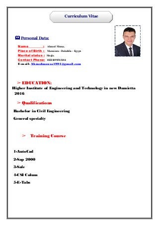 Curriculum Vitae
 Personal Data:
Name : Ahmed Mousa.
Place of Birth : Mansoura - Dakahlia - Egypt.
Marital status : Single.
Contact Phone: 00201099503184
E-mail: Ahmedmousa1994@gmail.com
➢ EDUCATION:
Higher Institute of Engineering and Technology in new Damietta
2016
➢ Qualifications
Bachelor in Civil Engineering
General specialty
➢ Training Course
1-AutoCad
2-Sap 2000
3-Safe
4-CSI Colum
5-E-Tabs
 