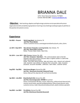 BRIANNA DALE
11711 Silver Horse San Antonio, TX 78254
Contact: 816-616-2802 | brianna.dale@park.edu
Objective: Hard working, adaptive andhighenergycustomerservicespecialistwithproven
organizational skillsandabilitytograspfaston learninganew challenge seekingtoapplymyabilitiesto
the position of customerservice.
Experience
Oct 2015 – Present WellsFargoBank, SanAntonio,TX
Job Title: Phone Banker
Duties:Customerservice,servicingpersonalbankaccounts,sales,claims
Jul 2015 –Sept 2015 New Horizon Computer Learning Center, San Antonio, TX
Job Title: Sales Order Process
Duties: Process Sales Orders, Data Entry
Oct 2014 – June 2015 UGA Finance, Kansas City, MO
Job Title: Consumer Help Desk – The communications team is the first
response team that contacts consumer about a signed contract or claims that
need to be disputed for service.
Duties: Third party billing services, data and invoice entry, inbound and outbound
calls, resolution case workers on disputes from consumers, sales, insurance
processor, accounts receivable, collections, claim orders, customer service
Aug 2013 - Sep2014 Amerisouce Bergen, KansasCity,MO.
Job Title: Warehouse Associate-(Seasonal Temp)
Duties:Manual Pick,Operate a RF, verifiedmerchandise
Apr 2013 – July 2013 WaechterbachUSA, KansasCity,MO.
Job Title:InternetSpecialist-INTERN forsummer
Duties:Contractedfor90 days,invoice, dataentry, outboundandinboundcalls,
monitorsocial media,operate building websites, filing,answerphones, sales,
customerservice,make inboundandoutboundcalls,publicrelationsspecialist
Sep 2012 – Jun 2013 Pro Athlete, KansasCity,MO.
Job Title:Warehouse Associate (Seasonal)
 