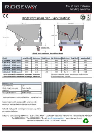 Ridgeway tipping skip - Specifications
Tipping Skip Dimensions and Specifications
Model: Length(mm) Width(mm) Height(mm) Lip Height(mm) Body (mm) Weight(kg) Max Load(kg)
0.50 Cu Yard 0.35 Cu Metre 1320 820 700 615 3 or 5 120 750
0.75 Cu Yard 0.50 Cu Metre 1320 970 880 615 3 or 5 140 750
1.00 Cu Yard 0.75 Cu Metre 1560 970 920 750 3 or 5 230 1000
1.50 Cu Yard 1.20 Cu Metre 1980 1070 1110 930 3 or 5 330 1500
2.00 Cu Yard 1.60 Cu Metre 1980 1570 1110 930 3 or 5 420 2000
3.00 Cu Yard 2.40 Cu Metre 1980 1570 1410 930 3 or 5 480 2000
* For 125mm castors add 155mm to all height dimensions All colours available - please advise colour or RAL number
* For 150mm castors add 190mm to all height dimensions Nationwide delivery available
Optional Extras
Castor Wheels Lid
Mesh Height Increase Push Handle
Auto Tip Drain Tap
Heavy Duty Version Baffle Plates
Tipping skip safety chain certified to a 2 tonne load test.
Custom size models also available for areas with
restricted space and abnormal size waste loads.
Call or E-mail us with your requirements on any of the
contact details below.
Ridgeway Manufacturing Ltd * Units 1 & 2B Cookley Wharf * Leys Road * Brockmoor * Brierley Hill * West Midlands * DY5 3UP
Tel: 01384 483030 * Fax: 01384 483005 * E-mail: sales@ridgewayuk.com * www.ridgewayuk.com
Registered in England No. 6751260 * VAT No GB 942 7605 13
 