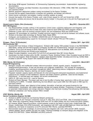  Site Survey BOM required Coordination of. Dimensioning Engineering documentation. Implementation engineering
documentation.
 Integration Engineering and Data Translation documentation CIQ information: ATND, STND, RND TND .Coordination
and submittal of MOP.
 Network equipment deployment problem solving encountered by the Service Providers.
 Ensured that the agreed implementation schedules and guidelines are followed and enforced.
 Attend internal coordination and progress meeting, providing updates as needed.
 Ensured that quality of the Service Providers work .order Q track request for LKF and Scripts from ATNE.
 Coordinates activities and ensure that all disciplines directly involved in the project are in line with the Project goals and
objectives.
Alcatel-Lucent, Dublin, Ohio (Contractor) May 2012 – December 2013
RITC PM /Engineer
 Key Responsibilities included, working in the operations control center, supporting deployment and Integration until
customer turn over. Used tools like to create work order scripts for Sprint WMS and WIPS integrate e Node B.
 Performed a carrier add to an existing customer (Sprint) site, and troubleshoot RSSI and VSWR issues.
 Deployed LTE technologies for customers. Provided technical support to ALU cell site for hardware and software issues.
Worked on the latest radio technology for Remote Radio Heads (RRH).
 Configured and troubleshoot ALU WCDMA, CDMA/EVDO and LTE Network Elements.
 Provided strong troubleshooting support for the transport network (Alcatel 7750 and 7705 routers.)
Ericsson, Plano, TX (Contractor) October 2011 - April 2012
PM Coordinator NIC
 Assisted NDI Core Services in Node B Integrations. Worked in NIC loading TCM provided Scripts on the RNC/RXI/RBS
RAN Nodes, worked with the Field Engineers to Integrate the RBS and Troubleshooting Transport and Connectivity
Problems. End to End call testing of UMTS RAN and LTE RAN elements such as eNodeB, MME, and SGW.
 Experienced with Ericsson and Alcatel-Lucent equipment.
 Helped Escalate Integration issues within FLS and SLS and generated Daily NIC Activity Reports.
 Coordinated the Daily Activities within the NIC. Assisted in Trouble Shooting Problem Sites. Escalated issues via CSR to
FLS (First Line Support). Node B Integration. Updated Clear Quest/Site Handler site status and time log. Verified Node
B added to OSS.RF Tuning Support with market RF/UTRAN Engineers.
NSN, Atlanta, GA (Contractor) June 2010 – March 2011
Project RF Engineering
 Managed complex and multifaceted wireless telecommunications network upgrade projects. Assisted in the
Development/Implementation of new cell site design and configured modifications. This included RF propagation
modeling, assisting acquisition and project management efforts, determining antenna configurations and voice/data
capacity dimensioning, frequency planning and system integration.
 Prepared/ reviewed capacity reports and forecasts for short and long term site/system requirements and implemented
capacity/re-use changes to meet interference rejection and Grade of Service guidelines. Used tool like Geoplan,
GeoAnalyser to calculate gaps and overlaps and access cannibalization.
 UMTS 4C, 850 carve trial on 2G - Lead for Siemens.
 Worked as Project Manager. The project goal was to test the effect of having fewer spectrums in 850 on 2G as a result
of allotting 4C to UMTS. It involved determining the most efficient way to push traffic from 850 layers to 1900 layer for
dual band markets.
 Responsibilities involved were Selection of trial markets, formulation of test plan and assess timelines for trial
implementation, Coordination with market regarding test plan and ongoing activities, Provisioning of market guidelines
on parameter implementation and change execution, Prepared drive test route including Post processing drive test data,
Performed shakedown and Testing between RNC’s handoff.
AT&T Mobility, Atlanta, GA August 2008 – April 2010
Senior Translations Engineer 3G NSB
 Worked on UMTS Packet Core and Switches Network architecture.
 Hands on ATM, IP and Transport connectivity such as T1, DS3, OC3, OC12 and OC48. Able to interpreted Ericsson
TND, Nortel CIQ, Engineering Design Package (EDP) from ATT for MSN (Tellabs and ALU boxes) and DACS (Tellabs).
 3G Universal Mobile Telecommunications system prepared scripts for the Node B (unlock ports, modify/Create IMA
Groups, modify/create CVs) ATM Environment, vast experience with 3GT1 adds and IMA Splits pre checks and Node B
rebalancing, and hands on experience on Iu-PS and Iu-CS RNC Rhome; submitted RFP/RFQ.
 Demonstrated expert level knowledge of commissioning and integration IuB, IuCS, IuPS and IuR UMTS transport
network between various wireless and wire line nodes • Working knowledge on transport design and integration of the
Alcatel 7670 RSP-ESE / Tellabs 8600/8860 and DACS products.
 